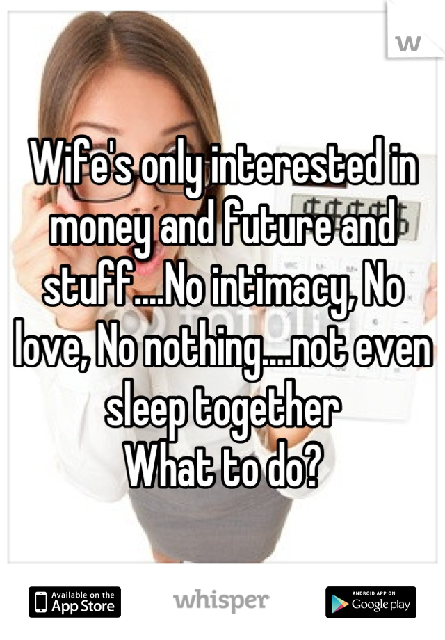 Wife's only interested in money and future and stuff....No intimacy, No love, No nothing....not even sleep together 
What to do?