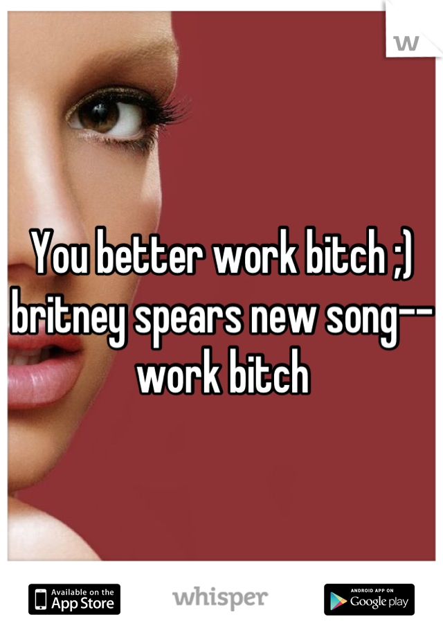 You better work bitch ;) britney spears new song-- work bitch