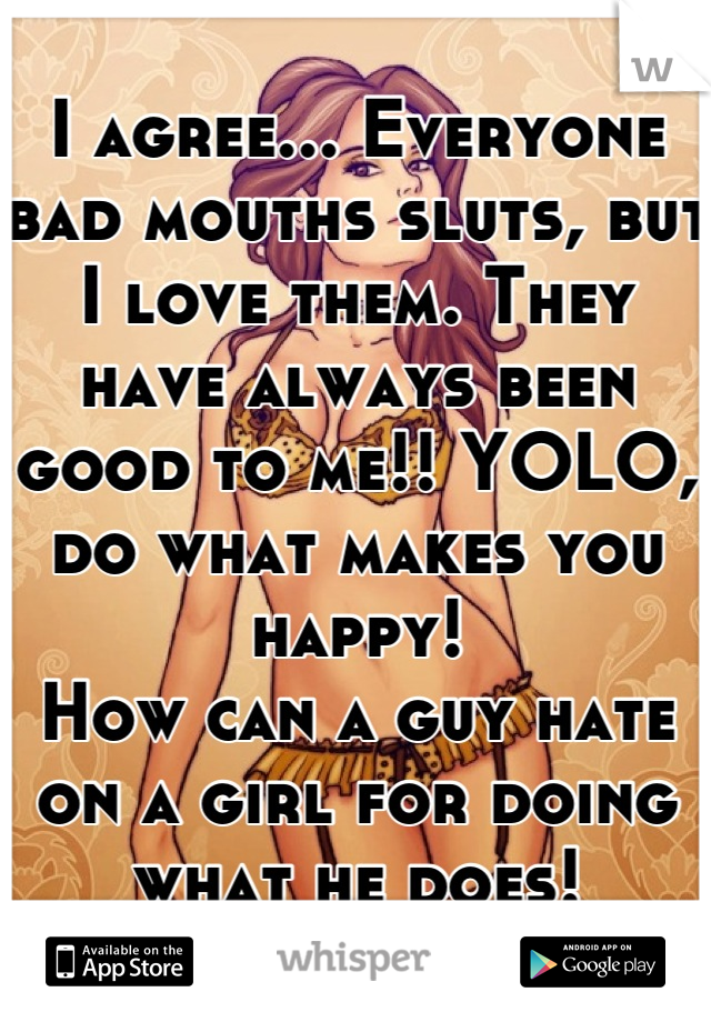 I agree... Everyone bad mouths sluts, but I love them. They have always been good to me!! YOLO, do what makes you happy!
How can a guy hate on a girl for doing what he does!