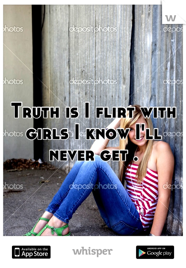 Truth is I flirt with girls I know I'll never get .