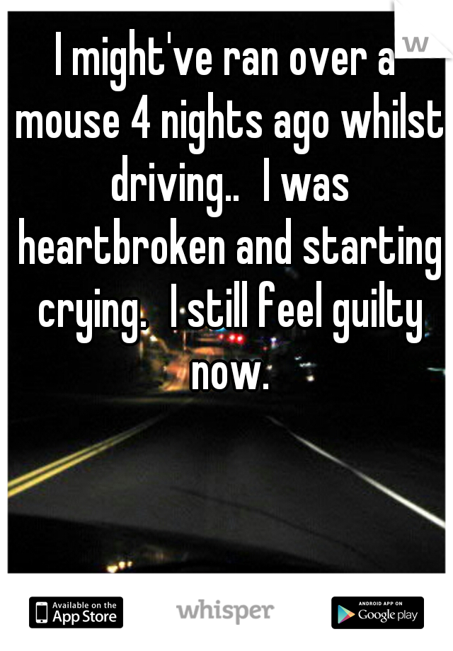 I might've ran over a mouse 4 nights ago whilst driving..
I was heartbroken and starting crying.
I still feel guilty now.