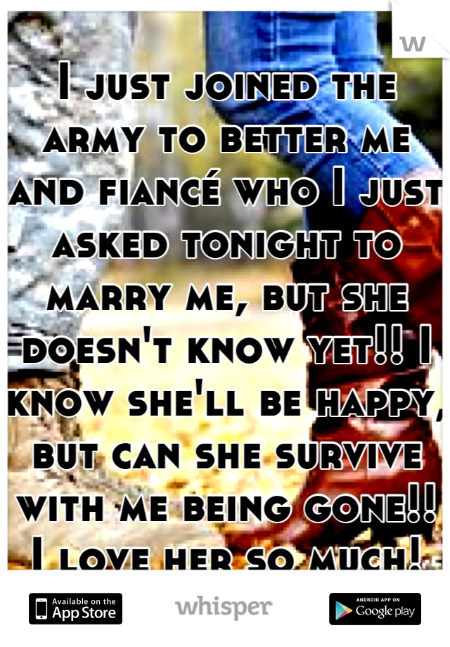 I just joined the army to better me and fiancé who I just asked tonight to marry me, but she doesn't know yet!! I know she'll be happy, but can she survive with me being gone!! I love her so much!