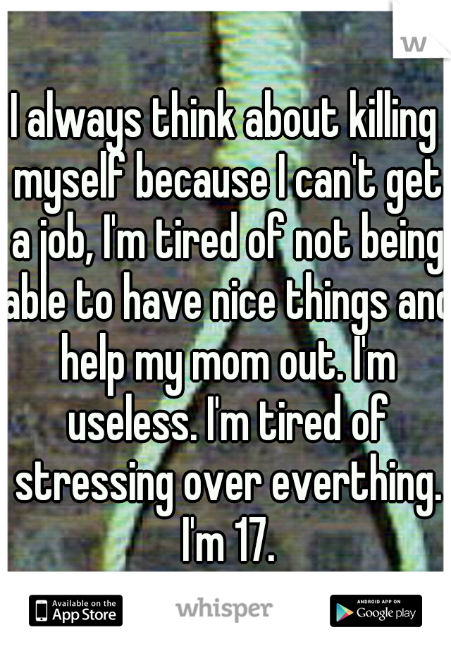 I always think about killing myself because I can't get a job, I'm tired of not being able to have nice things and help my mom out. I'm useless. I'm tired of stressing over everthing. I'm 17.