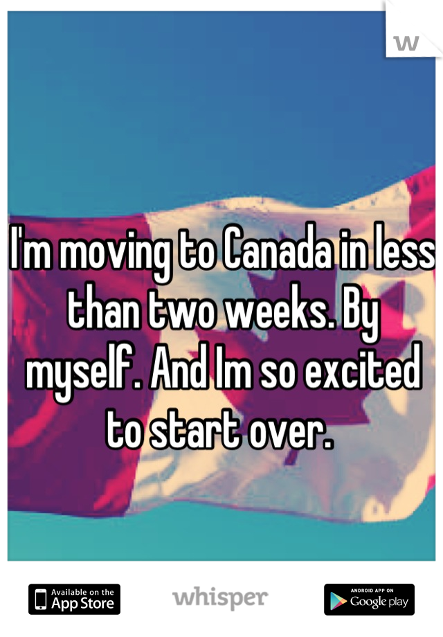 I'm moving to Canada in less than two weeks. By myself. And Im so excited to start over. 