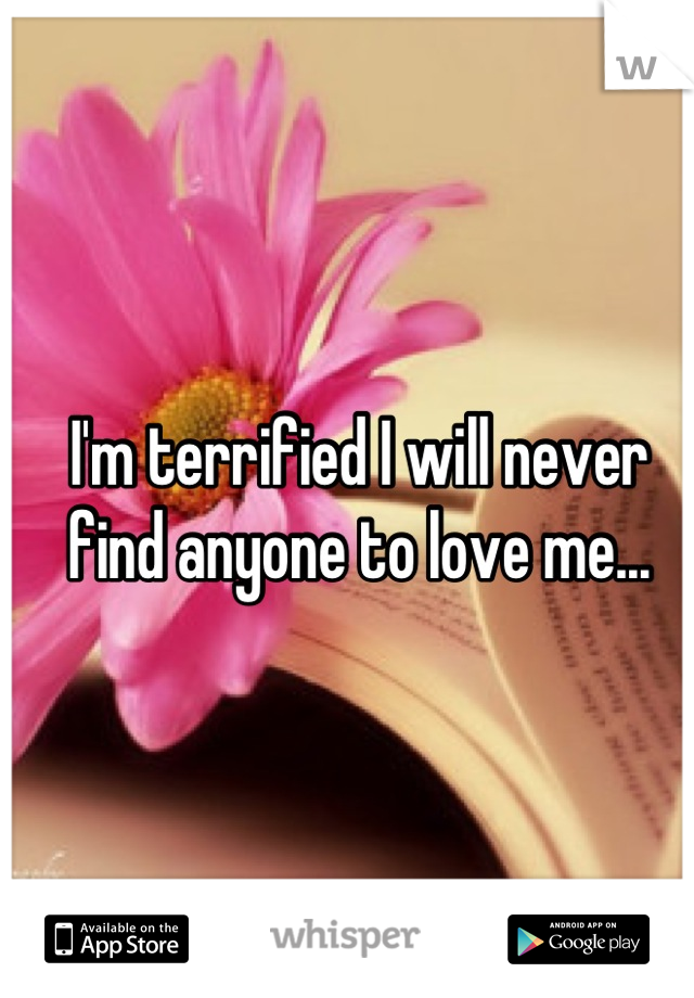 I'm terrified I will never find anyone to love me...