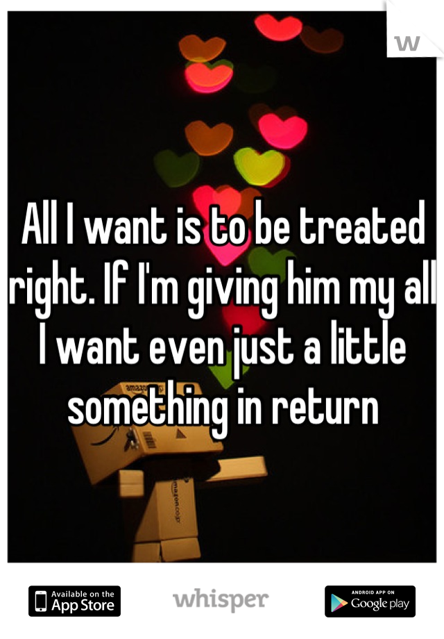 All I want is to be treated right. If I'm giving him my all I want even just a little something in return