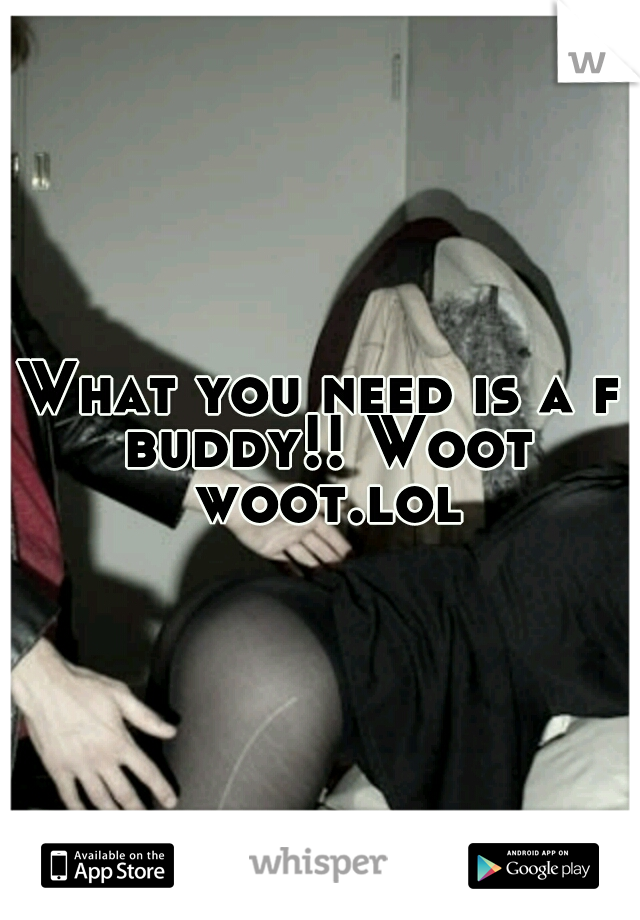 What you need is a f buddy!! Woot woot.lol