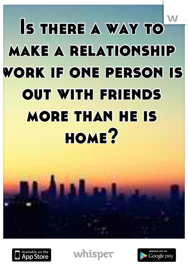 Is there a way to make a relationship work if one person is out with friends more than he is home?