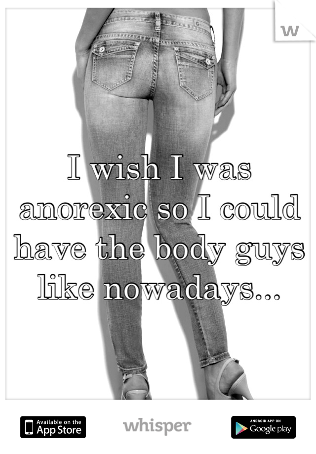 I wish I was anorexic so I could have the body guys like nowadays...
