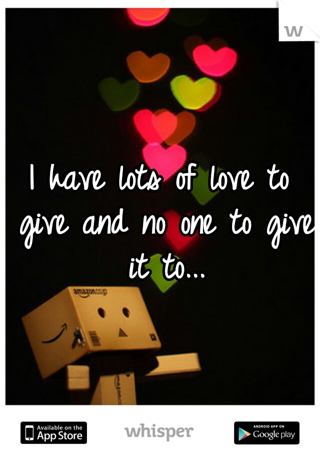 I have lots of love to give and no one to give it to...
