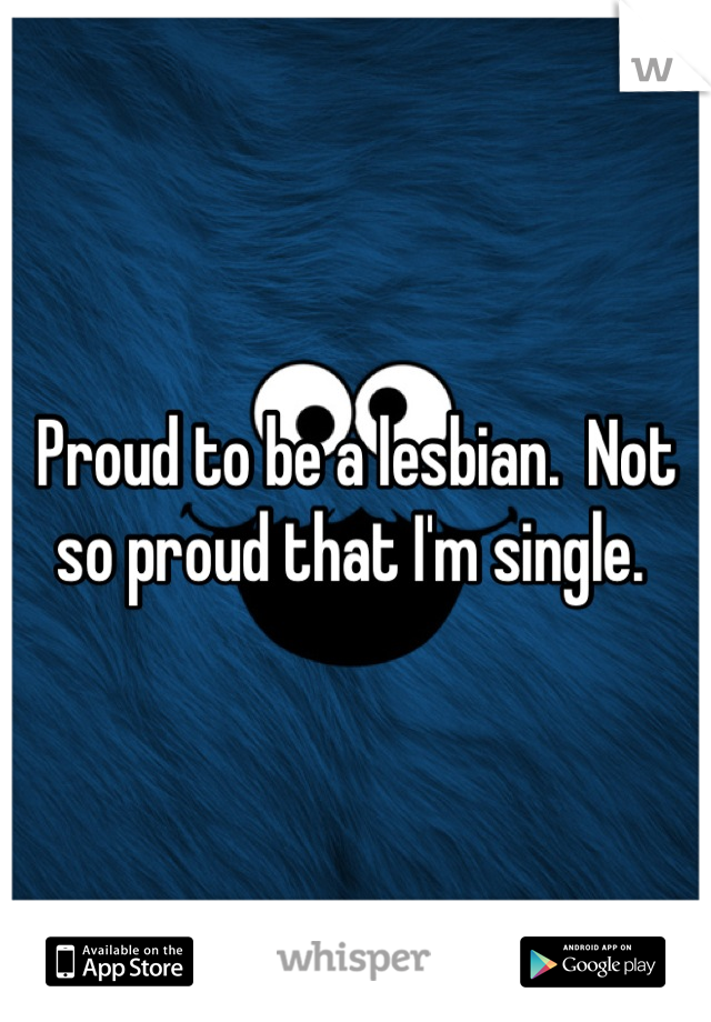 Proud to be a lesbian.  Not so proud that I'm single. 