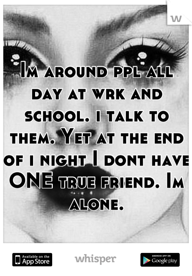 Im around ppl all day at wrk and school. i talk to them. Yet at the end of i night I dont have ONE true friend. Im alone.