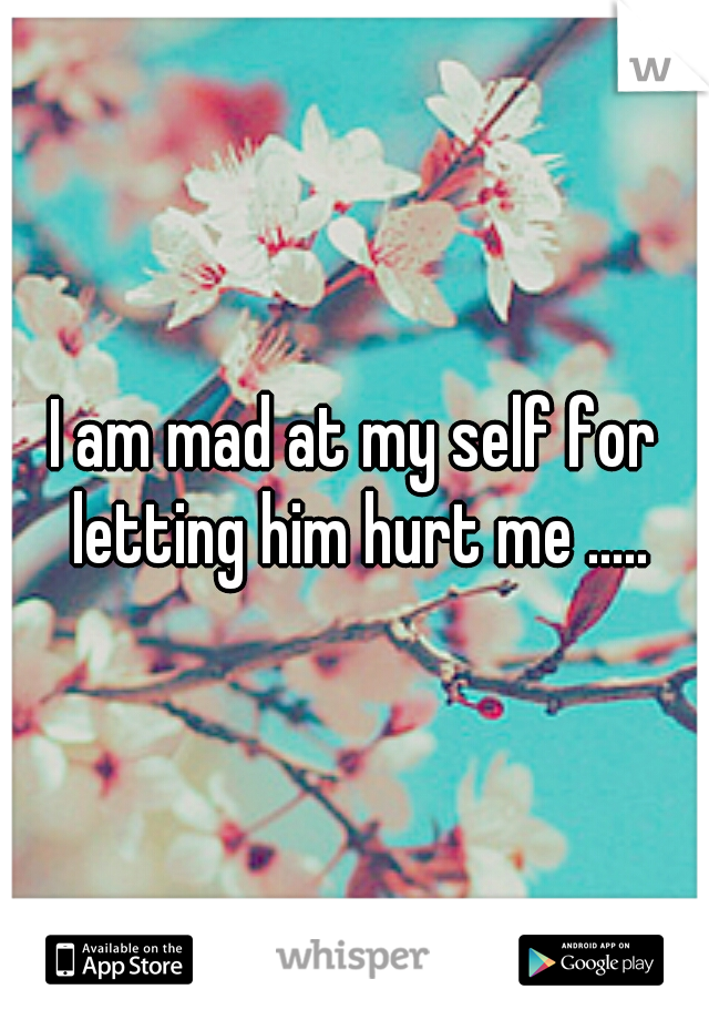 I am mad at my self for letting him hurt me .....