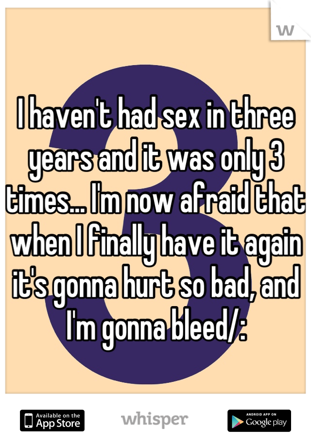 I haven't had sex in three years and it was only 3 times... I'm now afraid that when I finally have it again it's gonna hurt so bad, and I'm gonna bleed/: