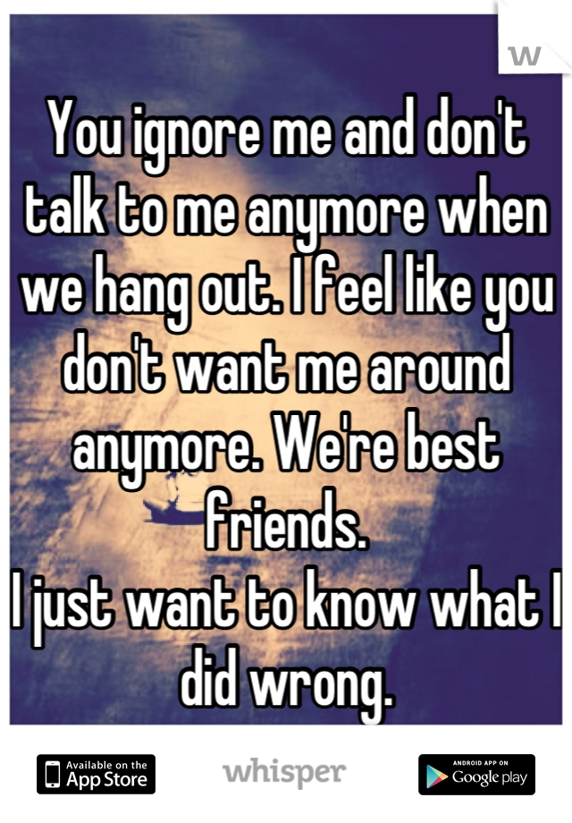 You ignore me and don't talk to me anymore when we hang out. I feel like you don't want me around anymore. We're best friends.
I just want to know what I did wrong.