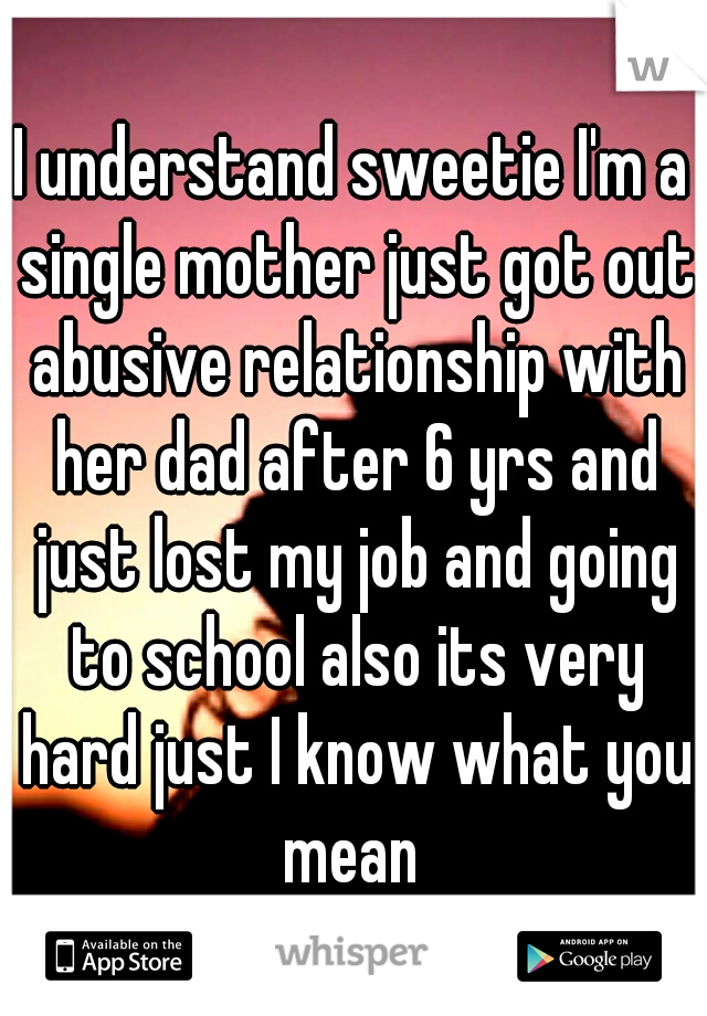 I understand sweetie I'm a single mother just got out abusive relationship with her dad after 6 yrs and just lost my job and going to school also its very hard just I know what you mean 