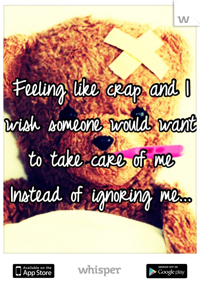 Feeling like crap and I wish someone would want to take care of me
Instead of ignoring me...