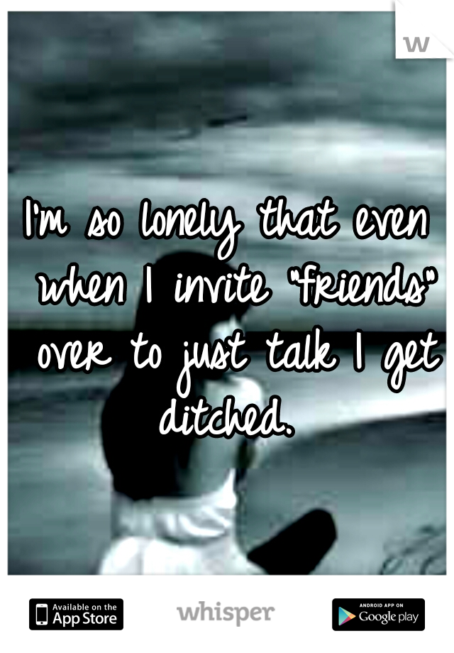 I'm so lonely that even when I invite "friends" over to just talk I get ditched. 