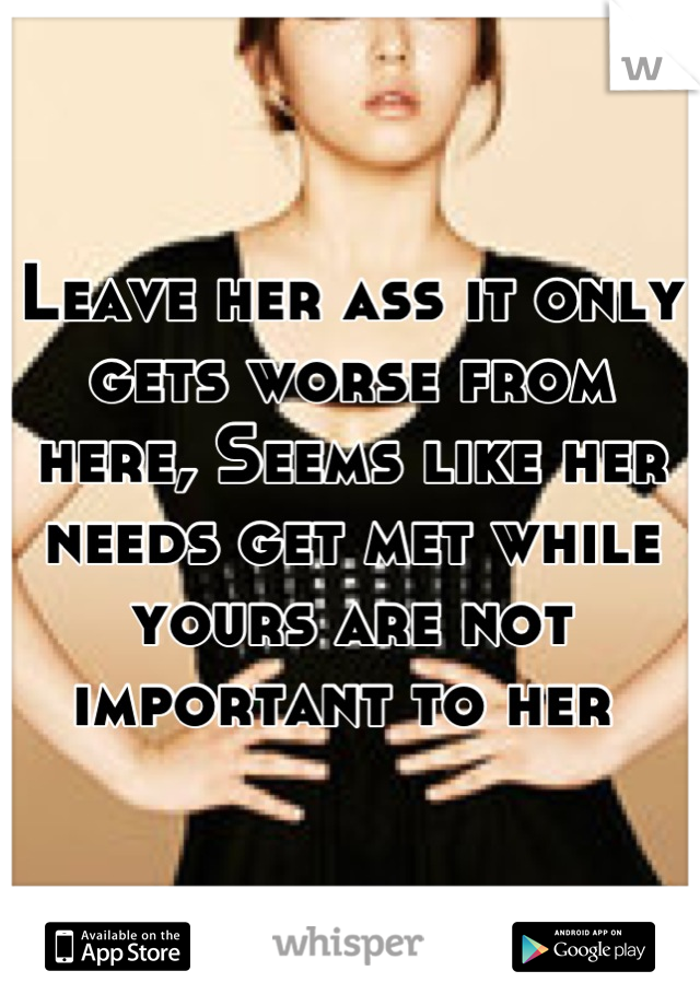 Leave her ass it only gets worse from here, Seems like her needs get met while yours are not important to her 