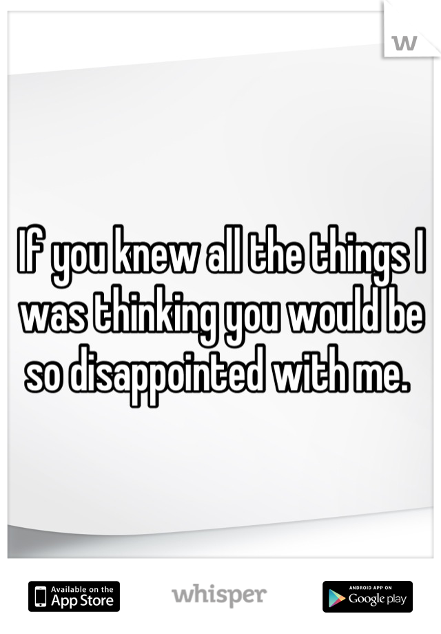If you knew all the things I was thinking you would be so disappointed with me. 