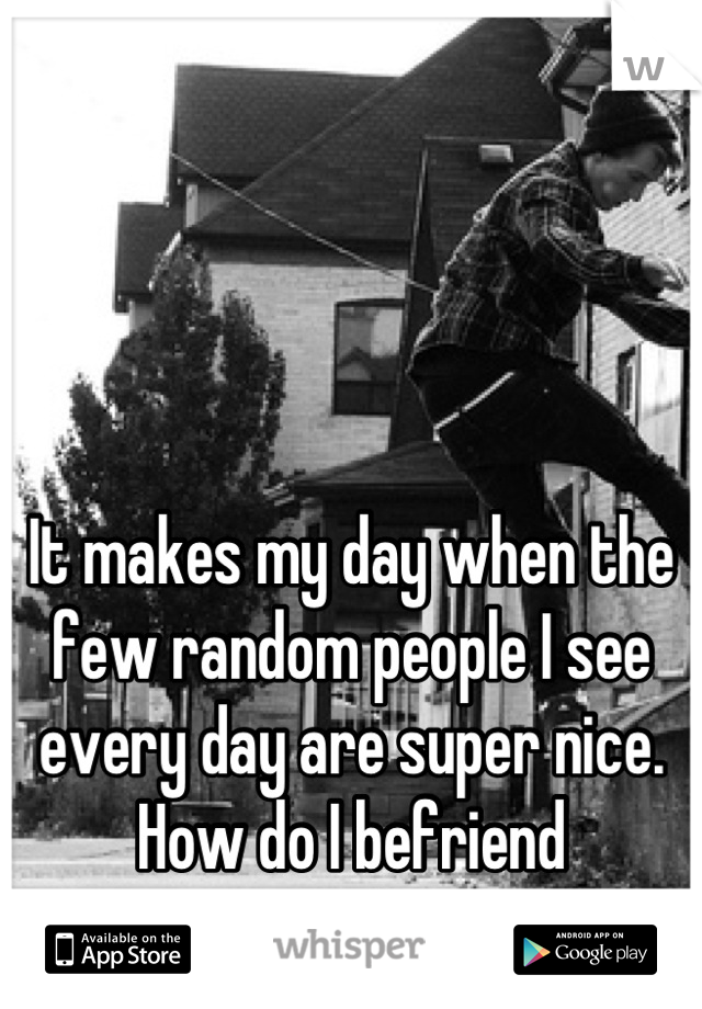 It makes my day when the few random people I see every day are super nice.
How do I befriend strangers?