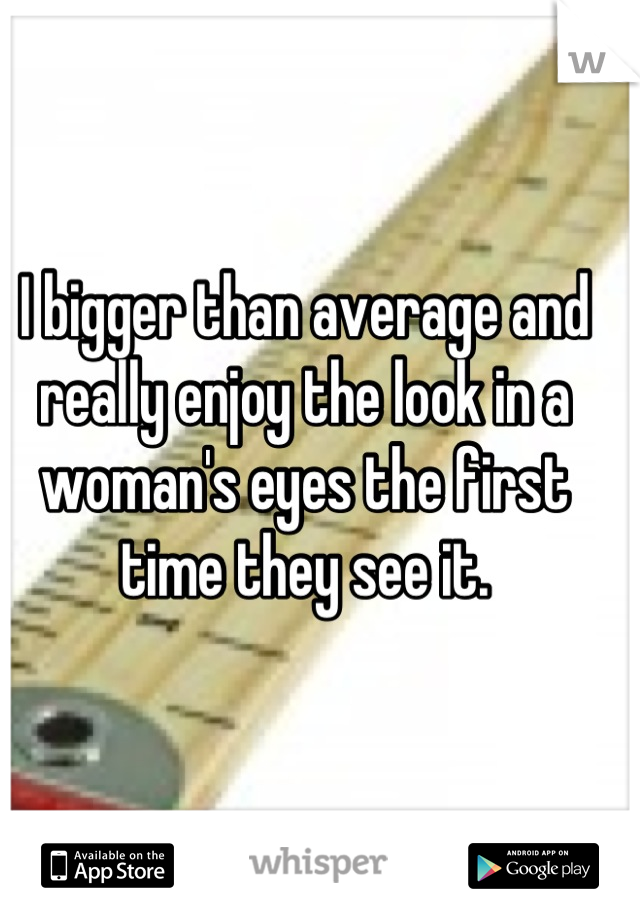 I bigger than average and really enjoy the look in a woman's eyes the first time they see it.
