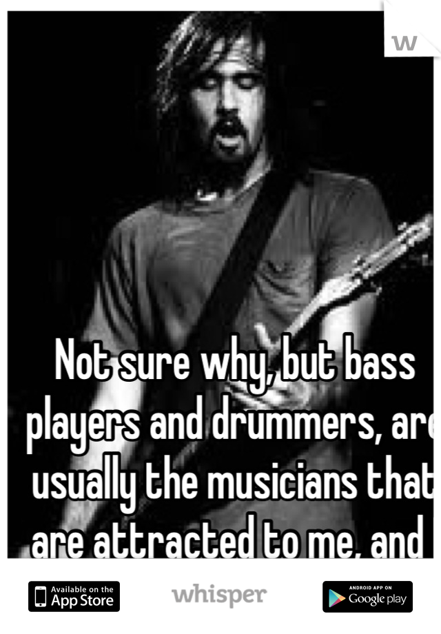 Not sure why, but bass players and drummers, are usually the musicians that are attracted to me, and I to them! 
