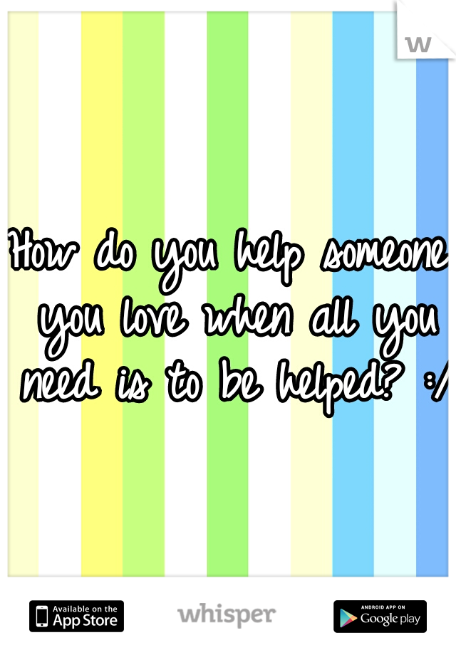 How do you help someone you love when all you need is to be helped? :/