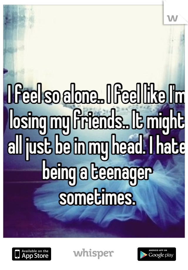 I feel so alone.. I feel like I'm losing my friends.. It might all just be in my head. I hate being a teenager sometimes.