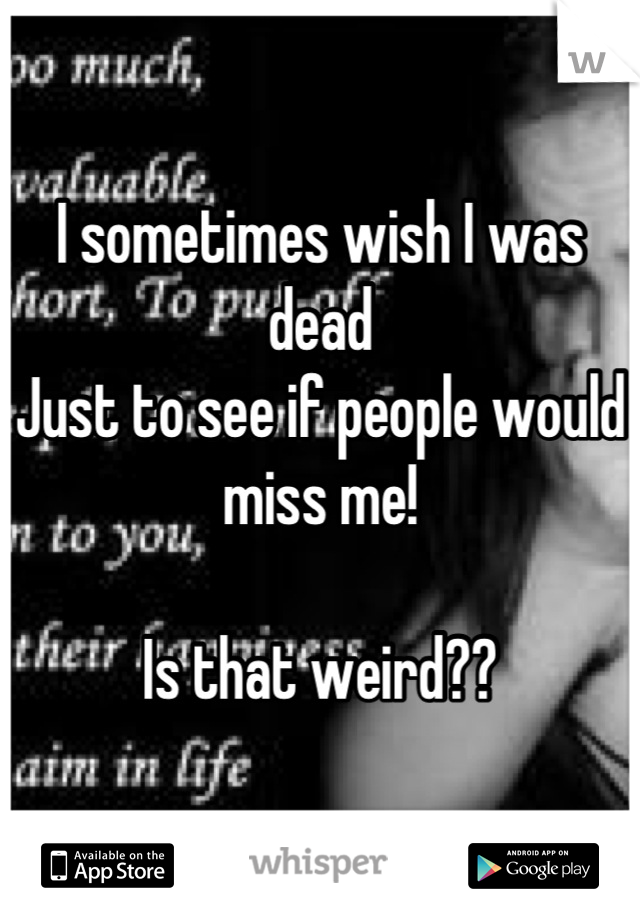 I sometimes wish I was dead
Just to see if people would miss me!

Is that weird??