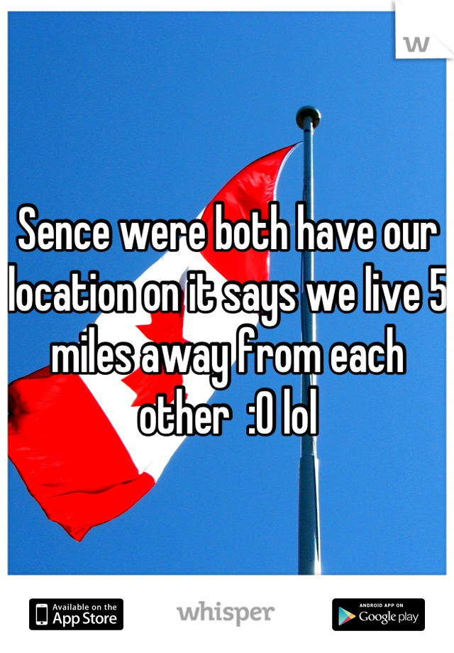 Sence were both have our location on it says we live 5 miles away from each other  :0 lol