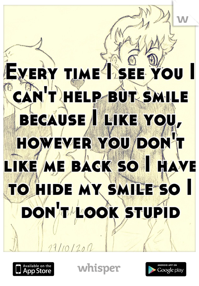 Every time I see you I can't help but smile because I like you, however you don't like me back so I have to hide my smile so I don't look stupid