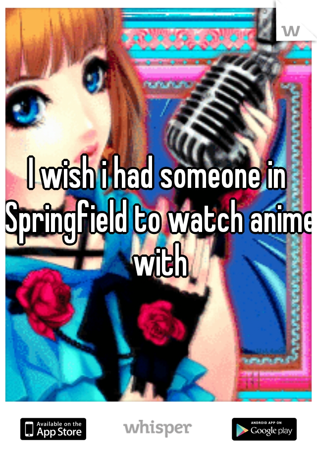 I wish i had someone in Springfield to watch anime with