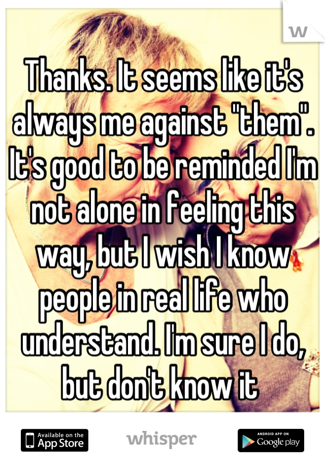 Thanks. It seems like it's always me against "them". It's good to be reminded I'm not alone in feeling this way, but I wish I know people in real life who understand. I'm sure I do, but don't know it 