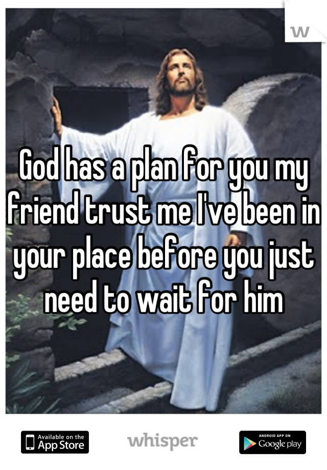God has a plan for you my friend trust me I've been in your place before you just need to wait for him
