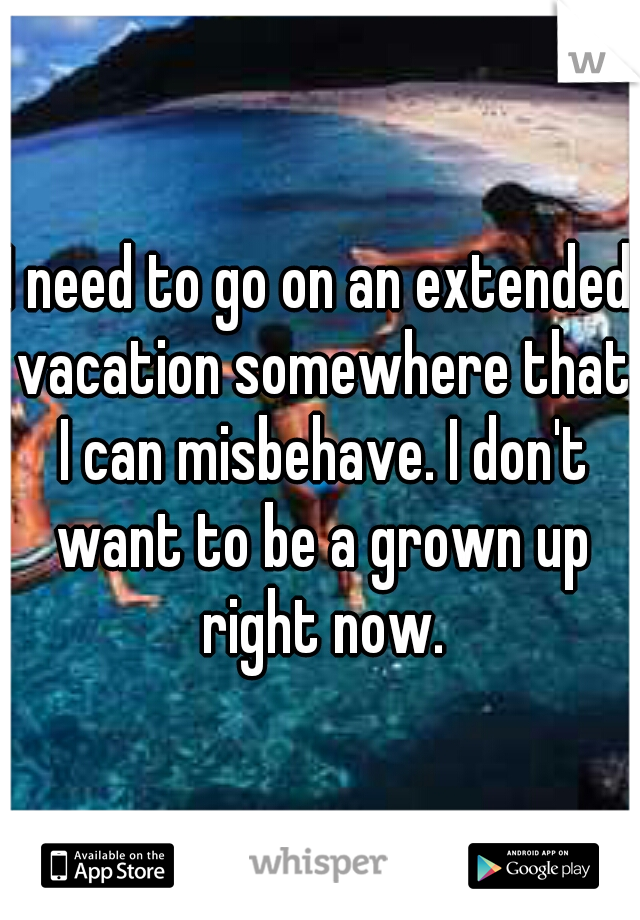 I need to go on an extended vacation somewhere that I can misbehave. I don't want to be a grown up right now.
