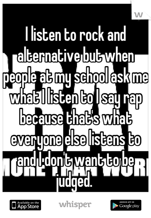 I listen to rock and alternative but when people at my school ask me what I listen to I say rap because that's what everyone else listens to and I don't want to be judged. 