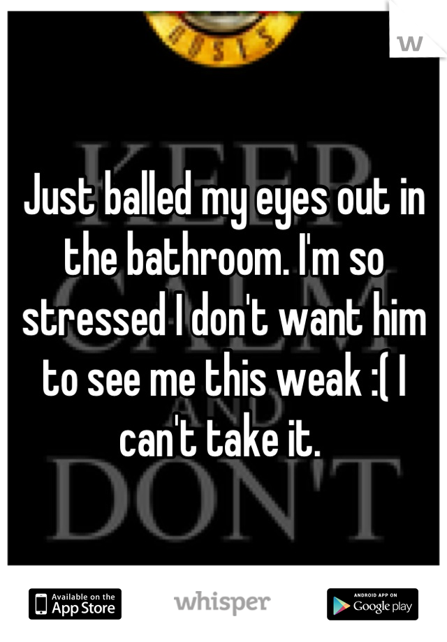 Just balled my eyes out in the bathroom. I'm so stressed I don't want him to see me this weak :( I can't take it. 
