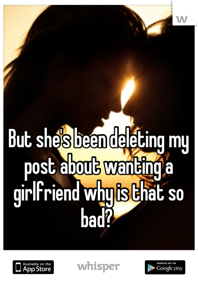 But she's been deleting my post about wanting a girlfriend why is that so bad? 