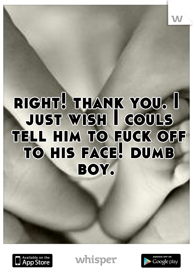right! thank you. I just wish I couls tell him to fuck off to his face! dumb boy. 