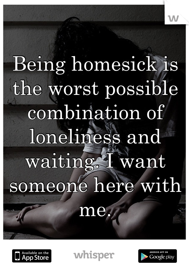 Being homesick is the worst possible combination of loneliness and waiting. I want someone here with me.