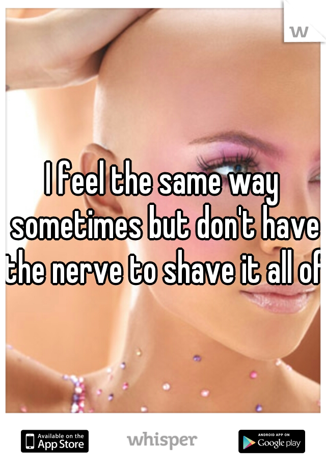 I feel the same way sometimes but don't have the nerve to shave it all off