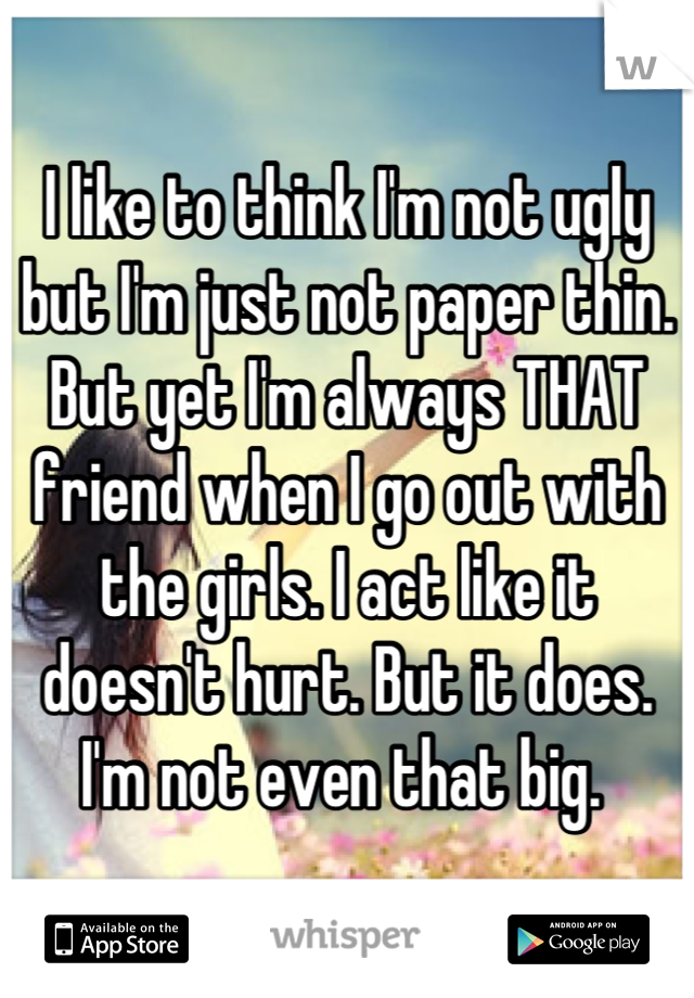 I like to think I'm not ugly but I'm just not paper thin. But yet I'm always THAT friend when I go out with the girls. I act like it doesn't hurt. But it does. I'm not even that big. 