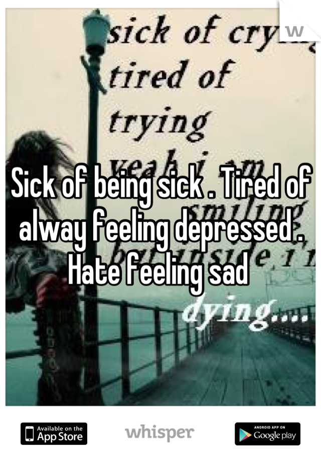 Sick of being sick . Tired of alway feeling depressed . Hate feeling sad 