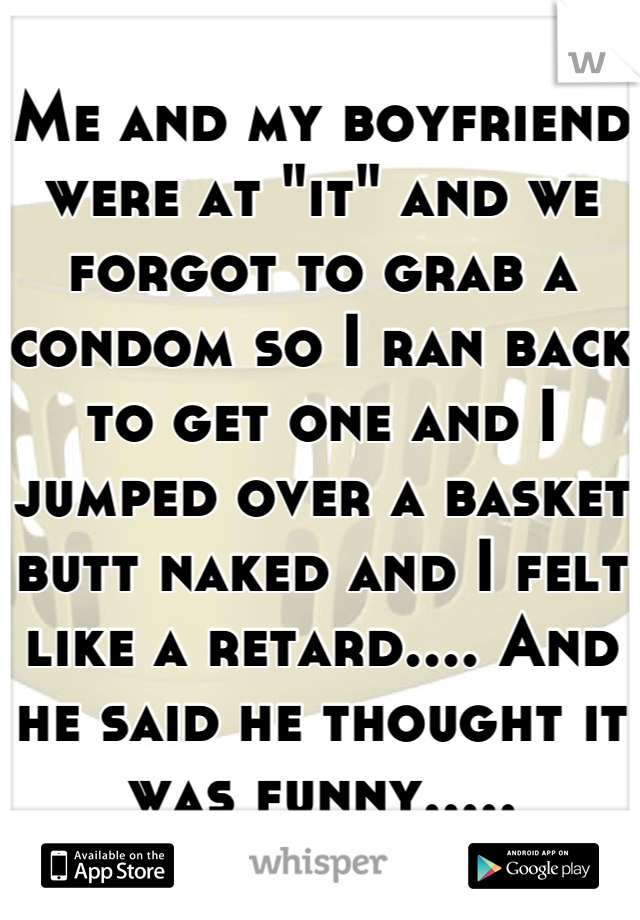Me and my boyfriend were at "it" and we forgot to grab a condom so I ran back to get one and I jumped over a basket butt naked and I felt like a retard.... And he said he thought it was funny.....
