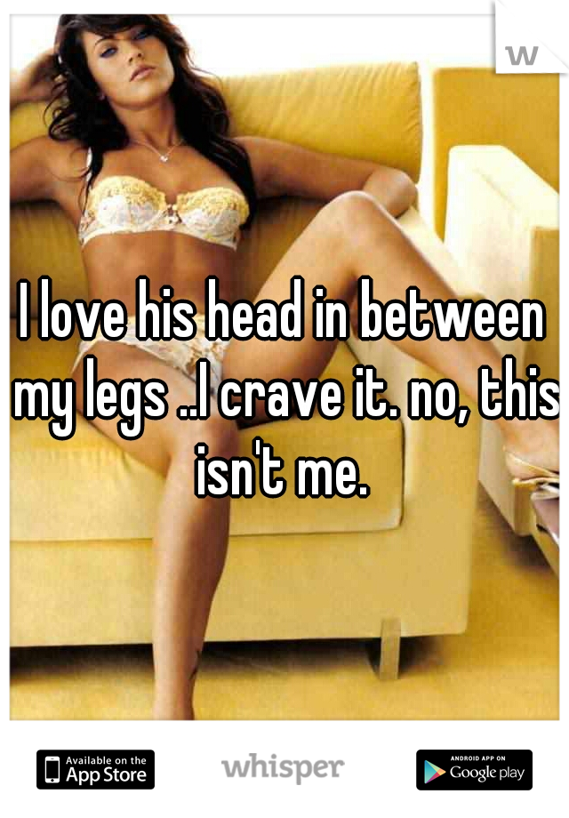 I love his head in between my legs ..I crave it. no, this isn't me. 
