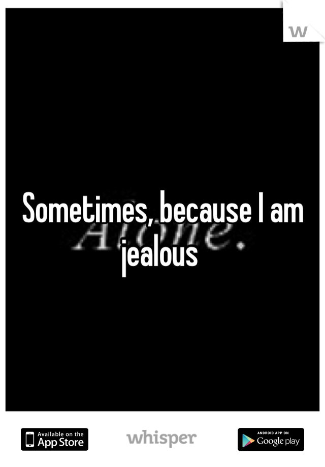 Sometimes, because I am jealous 