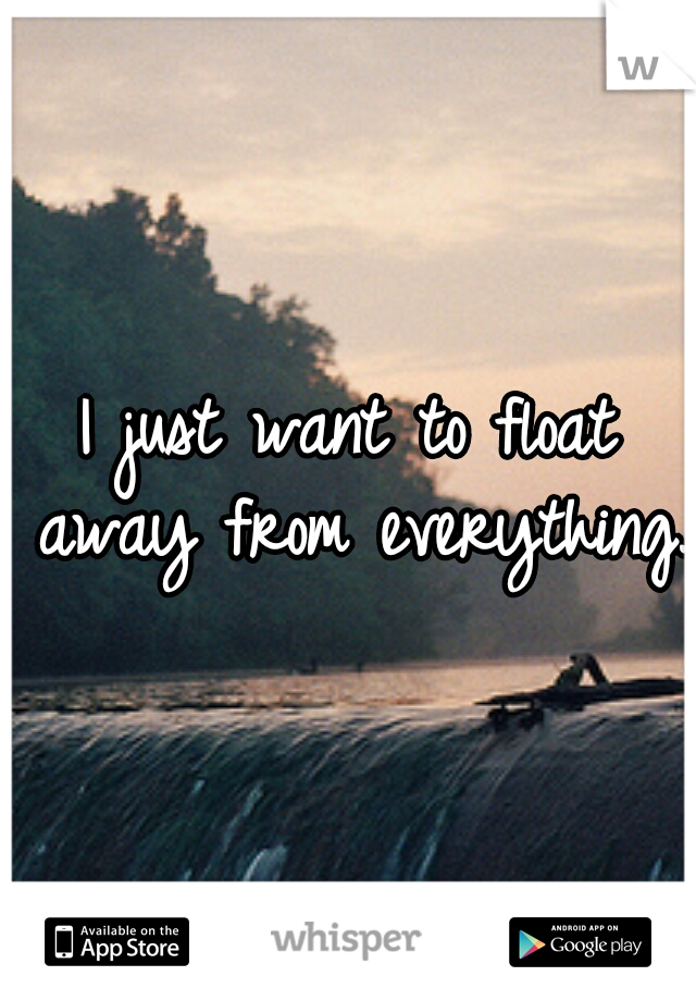 I just want to float away from everything.