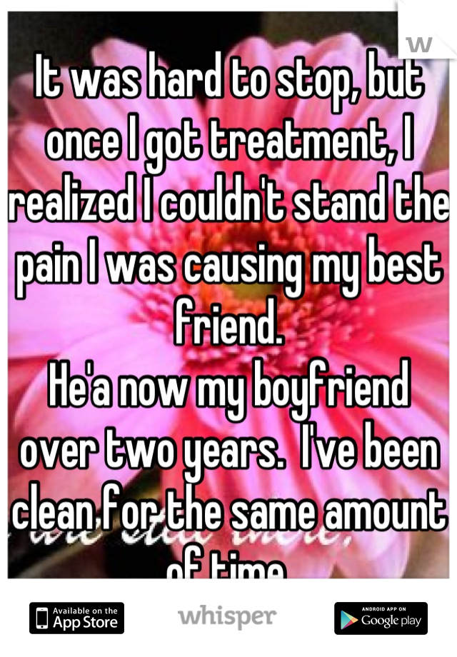 It was hard to stop, but once I got treatment, I realized I couldn't stand the pain I was causing my best friend.
He'a now my boyfriend over two years.  I've been clean for the same amount of time.
