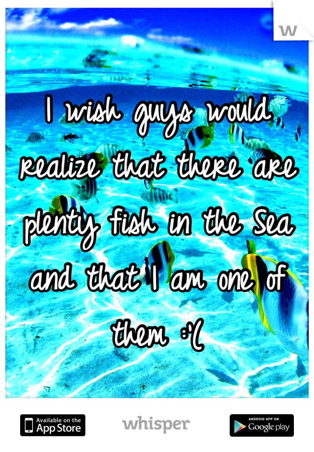 I wish guys would realize that there are plenty fish in the Sea and that I am one of them :'(